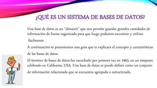 ¿QUÉ ES UN SISTEMA DE BASES DE DATOS?
Una base de datos es un “almacén” que nos permite guardar grandes cantidades de
información de forma organizada para que luego podamos encontrar y utilizar
fácilmente.
A continuación te presentamos una guía que te explicará el concepto y características
de las bases de datos.
El término de bases de datos fue escuchado por primera vez en 1963, en un simposio
celebrado en California, USA. Una base de datos se puede definir como un conjunto
de información relacionada que se encuentra agrupada o estructurada.
 