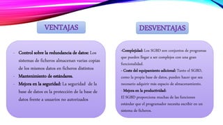 DESVENTAJASVENTAJAS
- Control sobre la redundancia de datos: Los
sistemas de ficheros almacenan varias copias
de los mismos datos en ficheros distintos
- Mantenimiento de estándares.
- Mejora en la seguridad: La seguridad de la
base de datos es la protección de la base de
datos frente a usuarios no autorizados
-Complejidad: Los SGBD son conjuntos de programas
que pueden llegar a ser complejos con una gran
funcionalidad.
- Coste del equipamiento adicional: Tanto el SGBD,
como la propia base de datos, pueden hacer que sea
necesario adquirir más espacio de almacenamiento.
- Mejora en la productividad:
El SGBD proporciona muchas de las funciones
estándar que el programador necesita escribir en un
sistema de ficheros.
 