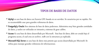 TIPOS DE BASES DE DATOS
• MySql: es una base de datos con licencia GPL basada en un servidor. Se caracteriza por su rapidez. No
es recomendable usar para grandes volúmenes de datos.
• PostgreSql y Oracle: Son sistemas de base de datos poderosos. Administra muy bien grandes cantidades
de datos, y suelen ser utilizadas en intranets y sistemas de gran calibre.
• Access: Es una base de datos desarrollada por Microsoft. Esta base de datos, debe ser creada bajo el
programa access, el cual crea un archivo .mdb con la estructura ya explicada.
• Microsoft SQL Server: es una base de datos más potente que access desarrollada por Microsoft. Se
utiliza para manejar grandes volúmenes de informaciones.
 
