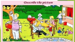 He is watering the plants
He’s Reading
He is cleaning the window
They’re playing
He’s sleeping
The ducks are swimming
She’s drinking tea
She’s listening to music
He’s dancing
The birds are chirping
 