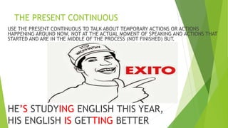 THE PRESENT CONTINUOUS
USE THE PRESENT CONTINUOUS TO TALK ABOUT TEMPORARY ACTIONS OR ACTIONS
HAPPENING AROUND NOW, NOT AT THE ACTUAL MOMENT OF SPEAKING AND ACTIONS THAT
STARTED AND ARE IN THE MIDDLE OF THE PROCESS (NOT FINISHED) BUT.
HE’S STUDYING ENGLISH THIS YEAR,
HIS ENGLISH IS GETTING BETTER
 