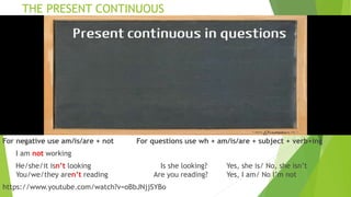 THE PRESENT CONTINUOUS
For negative use am/is/are + not For questions use wh + am/is/are + subject + verb+ing
I am not working
He/she/it isn’t looking Is she looking? Yes, she is/ No, she isn’t
You/we/they aren’t reading Are you reading? Yes, I am/ No I’m not
https://www.youtube.com/watch?v=oBbJNjjSYBo
 