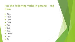 Put the following verbs in gerund - ing
form
 Rain
 Help
 Open
 Close
 Exit
 Cut
 Buy
 Listen
 Use
 Go
 