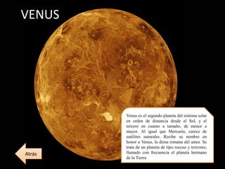 VENUS
Venus es el segundo planeta del sistema solar
en orden de distancia desde el Sol, y el
tercero en cuanto a tamaño, de menor a
mayor. Al igual que Mercurio, carece de
satélites naturales. Recibe su nombre en
honor a Venus, la diosa romana del amor. Se
trata de un planeta de tipo rocoso y terrestre,
llamado con frecuencia el planeta hermano
de la Tierra
Atrás
 