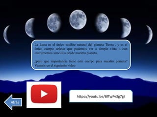 La Luna es el único satélite natural del planeta Tierra , y es el
único cuerpo celeste que podemos ver a simple vista o con
instrumentos sencillos desde nuestro planeta.
¿pero que importancia tiene este cuerpo para nuestro planeta?
Veamos en el siguiente video
https://youtu.be/BlTwFv3g7gI
Atrás
 