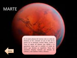 MARTE
Es el cuarto planeta del sistema solar en orden de
distancia al Sol. Llamado así por el dios de la
guerra de la mitología romana Marte, recibe a
veces el apodo de planeta rojo debido a la
apariencia rojiza que le confiere el óxido de
hierro que domina su superficie. Tiene una
atmósfera delgada, formada por dióxido de
carbono, y dos satélites: Fobos y Deimos.Atrás
 