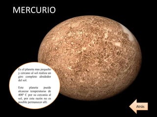 MERCURIO
Es el planeta mas pequeño
y cercano al sol realiza un
giro completo alrededor
del sol.
Este planeta puede
alcanzar temperaturas de
400º C por su cercanía al
sol, por esta razón no es
posible permanecer allí.
Atrás
 