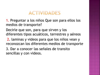 1. Preguntar a los niños Que son para ellos los
medios de transporte?
Decirle que son, para que sirven y los
diferentes tipos acuáticos, terrestres y aéreos
2. laminas y videos para que los niños vean y
reconozcan los diferentes medios de transporte
3. Dar a conocer las señales de transito
sencillas y con videos.
 