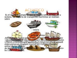 Es el medio d transporte que se realiza sobre el mar, rio u
océano. La mayoría de transportes marítimos se realizan
sobre
-barcos
- lancha
- yate
- velero
- canoa
- bote de remos
JUEGO:https://www.google.com.co/url?sa=t&rct=j&q=&esrc
=s&source=web&cd=6&cad=rja&uact=8&ved=0ahUKEwj86s2jn
v7PAhVCJiYKHXiKBwgQFggpMAU&url=http%3A%2F%2Flaclased
elabrujamaruja.blogspot.com%2F2011%2F04%2Fjuegos-
online-de-los-medios-
de.html&usg=AFQjCNF8wL9rRxbPGfC4A0_Oi7lbDpoccw&bvm=
bv.136811127,d.eWE
 