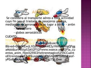 Se considera al transporte aéreo a toda actividad
cuyo fin sea el traslado de pasajeros y carga,
mediante una aeronave de un lugar a otra. - avión
- helicóptero
- globos aerostáticos
CUENTO:
https://www.google.com.co/url?sa=t&rct=j&q=&es
rc=s&source=web&cd 1&cad=rja&uact=
8&ved=0ahUKEwjL1Ojhnf7PAhWE2yYKHe4KAtgQFgg
aMAA&url=http%3A%2F%2Fwww.waece.org%2Fla_cu
entos_anim_files%255C01eltrenmagico%255CCuent
oEltrenmagico.pdf&usg=AFQjCNGNFl8PfbR618-eof-
yPEe8MEUV_Q&bvm=bv.136811127,d.Ewe
 