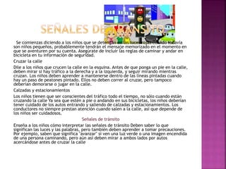 Se comienzas diciendo a los niños que se detengan en las luces rojas cuando todavía
son niños pequeños, probablemente tendrán el mensaje memorizado en el momento en
que se aventuren por su cuenta. Asegúrate de incluir las reglas de caminar y andar en
bicicleta en tu información de seguridad.
Cruzar la calle
Dile a los niños que crucen la calle en la esquina. Antes de que ponga un pie en la calle,
deben mirar si hay tráfico a la derecha y a la izquierda, y seguir mirando mientras
cruzan. Los niños deben aprender a mantenerse dentro de las líneas pintadas cuando
hay un paso de peatones pintado. Ellos no deben correr al cruzar, pero tampoco
deberían demorarse o jugar en la calle.
Calzadas y estacionamientos
Los niños tienen que ser conscientes del tráfico todo el tiempo, no sólo cuando están
cruzando la calle Ya sea que estén a pie o andando en sus bicicletas, los niños deberían
tener cuidado de los autos entrando y saliendo de calzadas y estacionamientos. Los
conductores no siempre prestan atención cuando salen a la calle, así que depende de
los niños ser cuidadosos.
Señales de tránsito
Enseña a los niños cómo interpretar las señales de tránsito Deben saber lo que
significan las luces y las palabras, pero también deben aprender a tomar precauciones.
Por ejemplo, saben que significa "avanzar" si ven una luz verde o una imagen encendida
de una persona caminando, pero aún así deben mirar a ambos lados por autos
acercándose antes de cruzar la calle
 