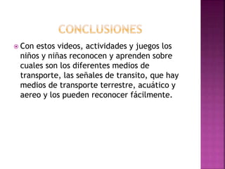  Con estos videos, actividades y juegos los
niños y niñas reconocen y aprenden sobre
cuales son los diferentes medios de
transporte, las señales de transito, que hay
medios de transporte terrestre, acuático y
aereo y los pueden reconocer fácilmente.
 