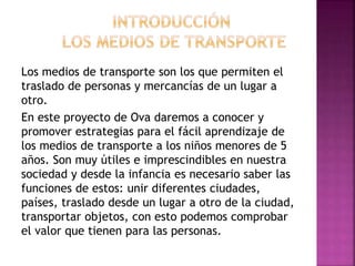 Los medios de transporte son los que permiten el
traslado de personas y mercancías de un lugar a
otro.
En este proyecto de Ova daremos a conocer y
promover estrategias para el fácil aprendizaje de
los medios de transporte a los niños menores de 5
años. Son muy útiles e imprescindibles en nuestra
sociedad y desde la infancia es necesario saber las
funciones de estos: unir diferentes ciudades,
países, traslado desde un lugar a otro de la ciudad,
transportar objetos, con esto podemos comprobar
el valor que tienen para las personas.
 