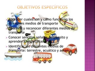  Aprender cuales son y como funcionan los
diferentes medios de transporte
 Observar y reconocer diferentes medios de
transporte
 Conocer sencillas señales de transito y
aprender a respetarlas
 Identificar los diferentes medios de
transporte: terrestre, acuático y aereo
 