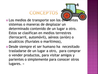  Los medios de transporte son los diferentes
sistemas o maneras de desplazar un
determinado contenido de un lugar a otro.
Estos se clasifican en medios terrestres
(ferrocarril, automóvil), aéreos (avión) o
acuáticos (fluviales o marítimos),
 Desde siempre el ser humano ha necesitado
trasladarse de un lugar a otro, para comprar
o vender productos, para visitar amigos y
parientes o simplemente para conocer otros
lugares. «
 