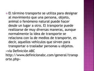  El término transporte se utiliza para designar
al movimiento que una persona, objeto,
animal o fenómeno natural puede hacer
desde un lugar a otro. El transporte puede
realizarse de muy diversas maneras, aunque
normalmente la idea de transporte se
relaciona con la de medios de transporte, es
decir, aquellos vehículos que sirven para
transportar o trasladar personas u objetos.
«vía Definición ABC
http://www.definicionabc.com/general/transp
orte.php»
 