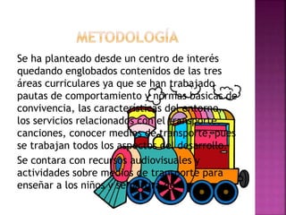 Se ha planteado desde un centro de interés
quedando englobados contenidos de las tres
áreas curriculares ya que se han trabajado
pautas de comportamiento y normas básicas de
convivencia, las características del entorno,
los servicios relacionados con el transporte,
canciones, conocer medios de transporte, pues
se trabajan todos los aspectos del desarrollo.
Se contara con recursos audiovisuales y
actividades sobre medios de transporte para
enseñar a los niños y se partirá de
 