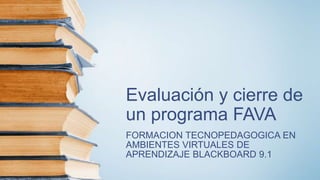 Evaluación y cierre de
un programa FAVA
FORMACION TECNOPEDAGOGICA EN
AMBIENTES VIRTUALES DE
APRENDIZAJE BLACKBOARD 9.1
 