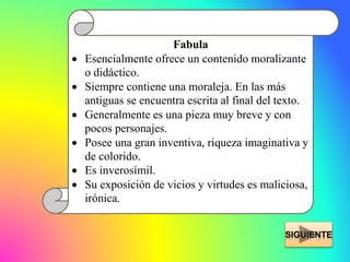 Fabula
 Esencialmente ofrece un contenido moralizante
o didáctico.
 Siempre contiene una moraleja. En las más
antiguas se encuentra escrita al final del texto.
 Generalmente es una pieza muy breve y con
pocos personajes.
 Posee una gran inventiva, riqueza imaginativa y
de colorido.
 Es inverosímil.
 Su exposición de vicios y virtudes es maliciosa,
irónica.
 