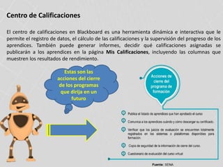Centro de Calificaciones
El centro de calificaciones en Blackboard es una herramienta dinámica e interactiva que le
permite el registro de datos, el cálculo de las calificaciones y la supervisión del progreso de los
aprendices. También puede generar informes, decidir qué calificaciones asignadas se
publicarán a los aprendices en la página Mis Calificaciones, incluyendo las columnas que
muestren los resultados de rendimiento.
Estas son las
acciones del cierre
de los programas
que dirija en un
futuro
 