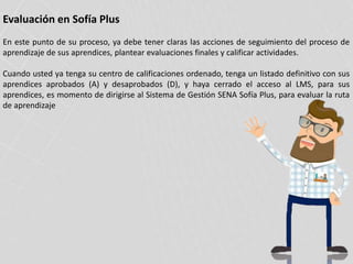Evaluación en Sofía Plus
En este punto de su proceso, ya debe tener claras las acciones de seguimiento del proceso de
aprendizaje de sus aprendices, plantear evaluaciones finales y calificar actividades.
Cuando usted ya tenga su centro de calificaciones ordenado, tenga un listado definitivo con sus
aprendices aprobados (A) y desaprobados (D), y haya cerrado el acceso al LMS, para sus
aprendices, es momento de dirigirse al Sistema de Gestión SENA Sofía Plus, para evaluar la ruta
de aprendizaje
 