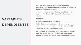VARIABLES
DEPENDIENTES
Una variable dependiente representa una
cantidad cuyo valor depende de cómo se modifica
la variable independiente.
A menudo y es la variable que se utiliza para
representar la variable dependiente en una
ecuación.
Ejemplo:
Utilicemos el mismo contexto.
Estás haciendo tareas domésticas para ganar tu
mesada. Por cada tarea que haces obtienes $3
¿Cuál es la variable dependiente?
La variable dependiente es la cantidad de dinero
que obtienes, pues la cantidad de dinero que
ganas depende del número de tareas que hagas.
 