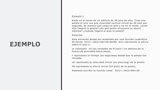 EJEMPLO
Ejemplo 1
Estás en el techo de un edificio de 20 pies de alto. Tiras una
pelota al aire con una velocidad vertical inicial de 40 pies por
segundo, de manera que caiga en piso y no en el techo. ¿Cuán
alto llegará la pelota? ¿En qué punto alcanzará su altura
máxima? ¿Cuándo llegará al piso la pelota?
Solución:
Esta situación puede ser modelada por una función cuadrática
de forma h(t)=−16t2+v0t+h0 donde h(t) representa la altura
sobre el piso y:
la constante -16 (en unidades de ft/sec2 ) se obtiene de la
fuerza de gravedad hacia abajo;
t representa el tiempo (en segundos) desde que la pelota fue
lanzada;
v0 representa la velocidad inicial (es pies/ seg) de la pelota
h0 representa la altura inicial (en pies) de la pelota.
Podemos escribir la función como h(t)=−16t2+40t+20 .
 