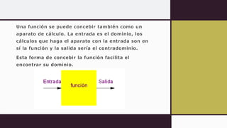 Una función se puede concebir también como un
aparato de cálculo. La entrada es el dominio, los
cálculos que haga el aparato con la entrada son en
sí la función y la salida sería el contradominio.
Esta forma de concebir la función facilita el
encontrar su dominio.
 