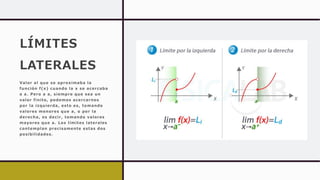 LÍMITES
LATERALES
Valor al que se aproximaba la
función f(x) cuando la x se acercaba
a a. Pero a a, siempre que sea un
valor finito, podemos acercarnos
por la izquierda, esto es, tomando
valores menores que a, o por la
derecha, es decir, tomando valores
mayores que a. Los límites laterales
contemplan precisamente estas dos
posibilidades.
 