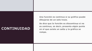 CONTINUIDAD
Una función es continua si su gráfica puede
dibujarse de un solo trazo.
Se dice que la función es discontinua si no
es continua, es decir, presenta algún punto
en el que existe un salto y la gráfica se
rompe.
 
