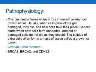 Pathophysiology:
• Ovarian cancer forms when errors in normal ovarian cell
growth occur. Usually, when cells grow old or get
damaged, they die, and new cells take their place. Cancer
starts when new cells form unneeded, and old or
damaged cells do not die as they should. The buildup of
extra cells often forms a mass of tissue called a growth or
tumor.
• Ovarian tumor markers :
• BRCA1, BRCA2, and CDK12
 