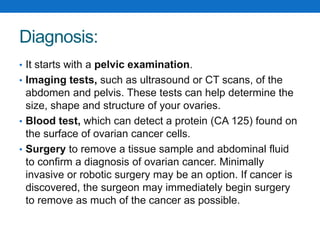Diagnosis:
• It starts with a pelvic examination.
• Imaging tests, such as ultrasound or CT scans, of the
abdomen and pelvis. These tests can help determine the
size, shape and structure of your ovaries.
• Blood test, which can detect a protein (CA 125) found on
the surface of ovarian cancer cells.
• Surgery to remove a tissue sample and abdominal fluid
to confirm a diagnosis of ovarian cancer. Minimally
invasive or robotic surgery may be an option. If cancer is
discovered, the surgeon may immediately begin surgery
to remove as much of the cancer as possible.
 