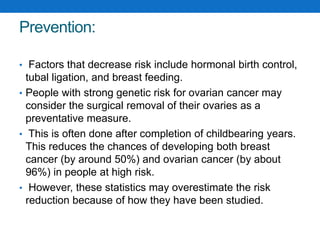 Prevention:
• Factors that decrease risk include hormonal birth control,
tubal ligation, and breast feeding.
• People with strong genetic risk for ovarian cancer may
consider the surgical removal of their ovaries as a
preventative measure.
• This is often done after completion of childbearing years.
This reduces the chances of developing both breast
cancer (by around 50%) and ovarian cancer (by about
96%) in people at high risk.
• However, these statistics may overestimate the risk
reduction because of how they have been studied.
 