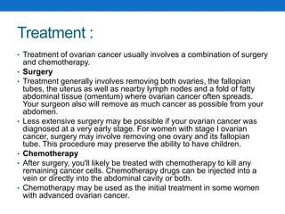 Treatment :
• Treatment of ovarian cancer usually involves a combination of surgery
and chemotherapy.
• Surgery
• Treatment generally involves removing both ovaries, the fallopian
tubes, the uterus as well as nearby lymph nodes and a fold of fatty
abdominal tissue (omentum) where ovarian cancer often spreads.
Your surgeon also will remove as much cancer as possible from your
abdomen.
• Less extensive surgery may be possible if your ovarian cancer was
diagnosed at a very early stage. For women with stage I ovarian
cancer, surgery may involve removing one ovary and its fallopian
tube. This procedure may preserve the ability to have children.
• Chemotherapy
• After surgery, you'll likely be treated with chemotherapy to kill any
remaining cancer cells. Chemotherapy drugs can be injected into a
vein or directly into the abdominal cavity or both.
• Chemotherapy may be used as the initial treatment in some women
with advanced ovarian cancer.
 