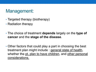 Management:
• Targeted therapy (biotherapy)
• Radiation therapy
• The choice of treatment depends largely on the type of
cancer and the stage of the disease.
• Other factors that could play a part in choosing the best
treatment plan might include : general state of health,
whether the pt. plan to have children, and other personal
considerations.
 