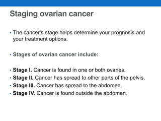 Staging ovarian cancer
• The cancer's stage helps determine your prognosis and
your treatment options.
• Stages of ovarian cancer include:
• Stage I. Cancer is found in one or both ovaries.
• Stage II. Cancer has spread to other parts of the pelvis.
• Stage III. Cancer has spread to the abdomen.
• Stage IV. Cancer is found outside the abdomen.
 