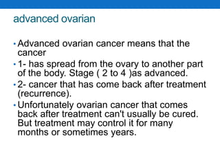 advanced ovarian
• Advanced ovarian cancer means that the
cancer
• 1- has spread from the ovary to another part
of the body. Stage ( 2 to 4 )as advanced.
• 2- cancer that has come back after treatment
(recurrence).
• Unfortunately ovarian cancer that comes
back after treatment can't usually be cured.
But treatment may control it for many
months or sometimes years.
 