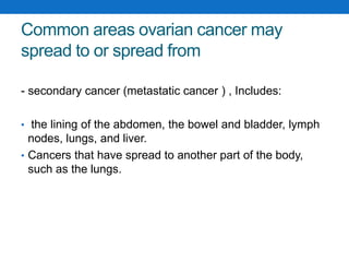 Common areas ovarian cancer may
spread to or spread from
- secondary cancer (metastatic cancer ) , Includes:
• the lining of the abdomen, the bowel and bladder, lymph
nodes, lungs, and liver.
• Cancers that have spread to another part of the body,
such as the lungs.
 