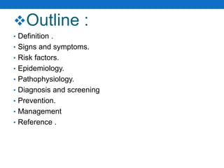 Outline :
• Definition .
• Signs and symptoms.
• Risk factors.
• Epidemiology.
• Pathophysiology.
• Diagnosis and screening
• Prevention.
• Management
• Reference .
 