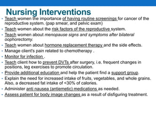Nursing Interventions
• Teach women the importance of having routine screenings for cancer of the
reproductive system. (pap smear, and pelvic exam)
• Teach women about the risk factors of the reproductive system.
• Teach women about menopause signs and symptoms after bilateral
oophorectomy.
• Teach women about hormone replacement therapy and the side effects.
• Manage client's pain related to chemotherapy .
• Monitor for infection .
• Teach client how to prevent DVTs after surgery, i.e. frequent changes in
positions, leg exercises to promote circulation.
• Provide additional education and help the patient find a support group.
• Explain the need for increased intake of fruits, vegetables, and whole grains.
Also, a decreased fat intake of <30% of calories.
• Administer anti nausea (antiemetic) medications as needed.
• Assess patient for body image changes as a result of disfiguring treatment.
 