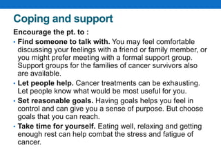 Coping and support
Encourage the pt. to :
• Find someone to talk with. You may feel comfortable
discussing your feelings with a friend or family member, or
you might prefer meeting with a formal support group.
Support groups for the families of cancer survivors also
are available.
• Let people help. Cancer treatments can be exhausting.
Let people know what would be most useful for you.
• Set reasonable goals. Having goals helps you feel in
control and can give you a sense of purpose. But choose
goals that you can reach.
• Take time for yourself. Eating well, relaxing and getting
enough rest can help combat the stress and fatigue of
cancer.
 