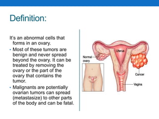 Definition:
It’s an abnormal cells that
forms in an ovary.
• Most of these tumors are
benign and never spread
beyond the ovary. It can be
treated by removing the
ovary or the part of the
ovary that contains the
tumor.
• Malignants are potentially
ovarian tumors can spread
(metastasize) to other parts
of the body and can be fatal.
 