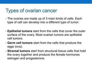 Types of ovarian cancer
• The ovaries are made up of 3 main kinds of cells. Each
type of cell can develop into a different type of tumor:
• Epithelial tumors start from the cells that cover the outer
surface of the ovary. Most ovarian tumors are epithelial
cell tumors.
• Germ cell tumors start from the cells that produce the
eggs (ova).
• Stromal tumors start from structural tissue cells that hold
the ovary together and produce the female hormones
estrogen and progesterone.
 