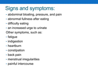 Signs and symptoms:
• abdominal bloating, pressure, and pain
• abnormal fullness after eating
• difficulty eating
• an increased urge to urinate
Other symptoms, such as:
• fatigue
• indigestion
• heartburn
• constipation
• back pain
• menstrual irregularities
• painful intercourse
 