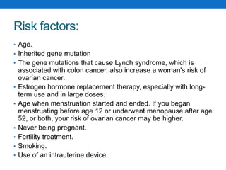Risk factors:
• Age.
• Inherited gene mutation
• The gene mutations that cause Lynch syndrome, which is
associated with colon cancer, also increase a woman's risk of
ovarian cancer.
• Estrogen hormone replacement therapy, especially with long-
term use and in large doses.
• Age when menstruation started and ended. If you began
menstruating before age 12 or underwent menopause after age
52, or both, your risk of ovarian cancer may be higher.
• Never being pregnant.
• Fertility treatment.
• Smoking.
• Use of an intrauterine device.
 