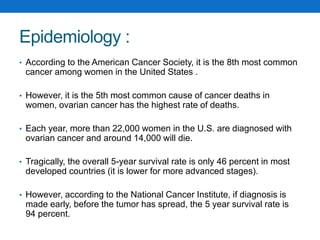 Epidemiology :
• According to the American Cancer Society, it is the 8th most common
cancer among women in the United States .
• However, it is the 5th most common cause of cancer deaths in
women, ovarian cancer has the highest rate of deaths.
• Each year, more than 22,000 women in the U.S. are diagnosed with
ovarian cancer and around 14,000 will die.
• Tragically, the overall 5-year survival rate is only 46 percent in most
developed countries (it is lower for more advanced stages).
• However, according to the National Cancer Institute, if diagnosis is
made early, before the tumor has spread, the 5 year survival rate is
94 percent.
 