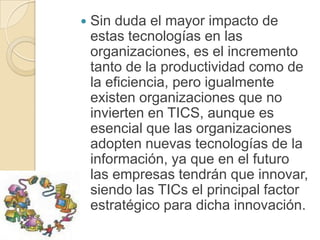    Sin duda el mayor impacto de
    estas tecnologías en las
    organizaciones, es el incremento
    tanto de la productividad como de
    la eficiencia, pero igualmente
    existen organizaciones que no
    invierten en TICS, aunque es
    esencial que las organizaciones
    adopten nuevas tecnologías de la
    información, ya que en el futuro
    las empresas tendrán que innovar,
    siendo las TICs el principal factor
    estratégico para dicha innovación.
 