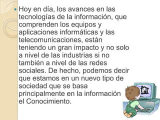    Hoy en día, los avances en las
    tecnologías de la información, que
    comprenden los equipos y
    aplicaciones informáticas y las
    telecomunicaciones, están
    teniendo un gran impacto y no solo
    a nivel de las industrias si no
    también a nivel de las redes
    sociales. De hecho, podemos decir
    que estamos en un nuevo tipo de
    sociedad que se basa
    principalmente en la información y
    el Conocimiento.
 