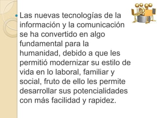  Las nuevas tecnologías de la
 información y la comunicación
 se ha convertido en algo
 fundamental para la
 humanidad, debido a que les
 permitió modernizar su estilo de
 vida en lo laboral, familiar y
 social, fruto de ello les permite
 desarrollar sus potencialidades
 con más facilidad y rapidez.
 