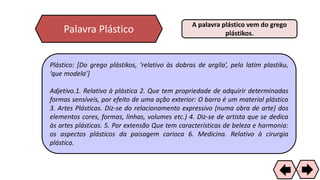 Palavra Plástico
A palavra plástico vem do grego
plástikos.
Plástico: [Do grego plástikos, ‘relativo às dobras de argila’, pelo latim plastiku,
‘que modela’]
Adjetivo.1. Relativo à plástica 2. Que tem propriedade de adquirir determinadas
formas sensíveis, por efeito de uma ação exterior: O barro é um material plástico
3. Artes Plásticas. Diz-se do relacionamento expressivo (numa obra de arte) dos
elementos cores, formas, linhas, volumes etc.) 4. Diz-se de artista que se dedica
às artes plásticas. 5. Por extensão Que tem características de beleza e harmonia:
os aspectos plásticos da paisagem carioca 6. Medicina. Relativo à cirurgia
plástica.
22
 